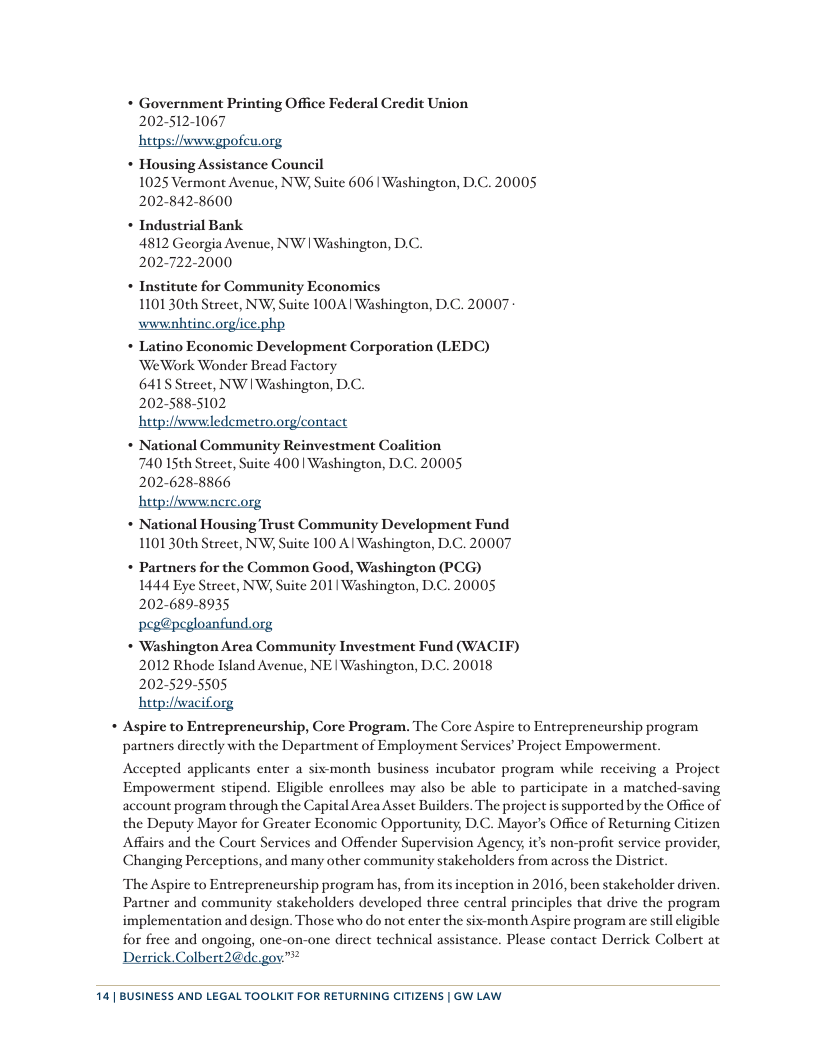 * Government Printing Office Federal Credit Union 202-512-1067 hetps:/iwwwgpofew.org * Housing Assistance Council 1025 Vermont Avenue, NW; Suite 606 | Washington, D.C. 20005 202-842-8600 * Industrial Bank 4812 Georgia Avenue, NW | Washington, D.C. 202-722-2000 + Institute for Community Economics 110130th Street, NW; Suite 100A| Washington, D.C. 20007 wwwahtinc.orglice.php * Latino Economic Development Corporation (LEDC) WeWork Wonder Bread Factory 6415 Street, NW | Washington, D.C. 202-588-5102 hetp:/fwwwledemetro.org/contact + National Community Reinvestment Coalition 740 15th Street, Suite 400 Washington, D.C. 20005 202-628-8866 hetpi/hwwwnere.org * National Housing Trust Community Development Fund 1101 30th Street, NW, Suite 100 Al Washington, D.C. 20007 *+ Partners for the Common Good, Washington (PCG) 1444 Eye Street, NW, Suite 2011 Washington, D.C. 20005 202-689-8935 peg@pegloanfund.org *+ Washington Area Community Investment Fund (WACIF) 2012 Rhode Island Avenue, NE | Washington, D.C. 20018 202-529-5505 http:/iwaciforg Aspire to Entrepreneurship, Core Program. The Core Aspire to Entreprencurship program partners directly with the Department of Employment Services’ Project Empowerment. Accepted applicants enter a sivmonth business incubator program while recciving a Project Empowerment stipend. Eligible enrollees may also be able to participate in a matched-saving account program through the Capital Arca Asset Builders. The project is supported by the Officc of the Deputy Mayor for Greater Economic Opportunity, D.C. Mayor’s Office of Returning Citizen Affairs and the Court Services and Offender Supervision Agency, it’s non-profit service provider, Changing Perceptions, and many other community stakcholders from across the District The Aspire to Entreprencurship program has, from its inception in 2016, been stakeholder driven. Partner and community stakeholders developed three central principles that drive the program implementation and design. Those who do not enter the six-month Aspire program are stil cligible for free and ongoing, onc-on-one dircet technical assistance. Please contact Derrick Colbert at Derrick.Colbert2@de.gov.™? 14 | BUSINESS AND LEGAL TOOLKIT FOR RETURNING CITIZENS | GW LAW